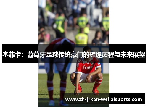 本菲卡：葡萄牙足球传统豪门的辉煌历程与未来展望