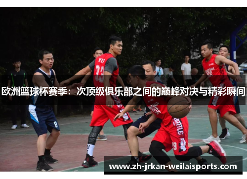 欧洲篮球杯赛季：次顶级俱乐部之间的巅峰对决与精彩瞬间