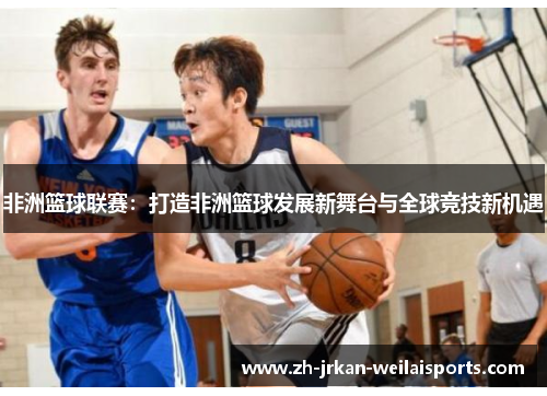 非洲篮球联赛：打造非洲篮球发展新舞台与全球竞技新机遇