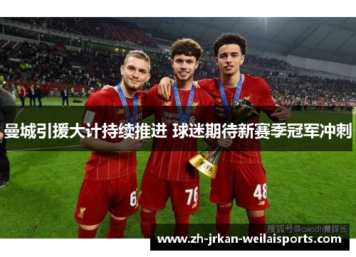 曼城引援大计持续推进 球迷期待新赛季冠军冲刺
