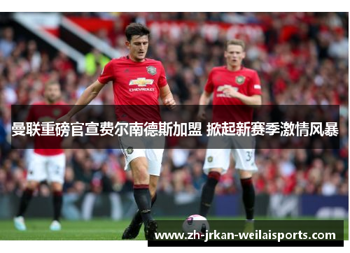 曼联重磅官宣费尔南德斯加盟 掀起新赛季激情风暴